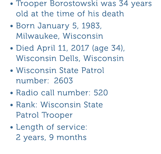 Trooper Borostowski was 34 years old at the time of his death Born January 5  1983  Milwaukee  Wisconsin Died April 1   