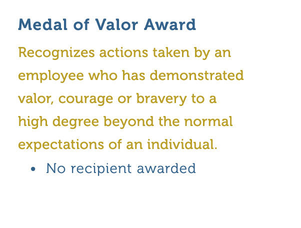 Medal of Valor Award Recognizes actions taken by an employee who has demonstrated valor  courage or bravery to a high   