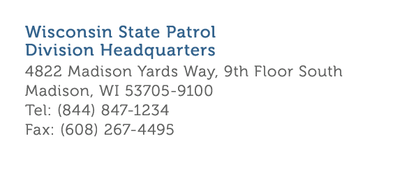 Wisconsin State Patrol Division Headquarters 4822 Madison Yards Way  9th Floor South Madison  WI 53705-9100 Tel   844   