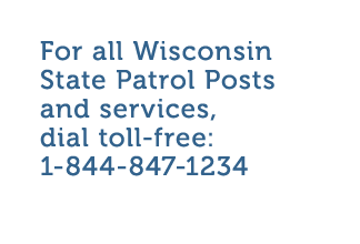 For all Wisconsin State Patrol Posts and services  dial toll-free  1-844-847-1234 